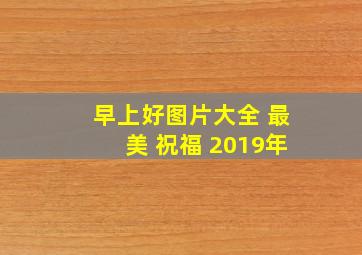 早上好图片大全 最美 祝福 2019年